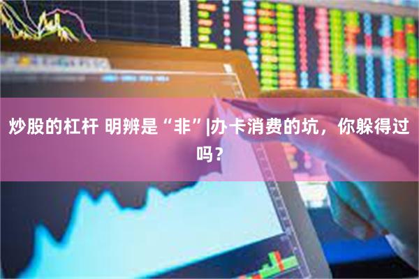 炒股的杠杆 明辨是“非”|办卡消费的坑，你躲得过吗？