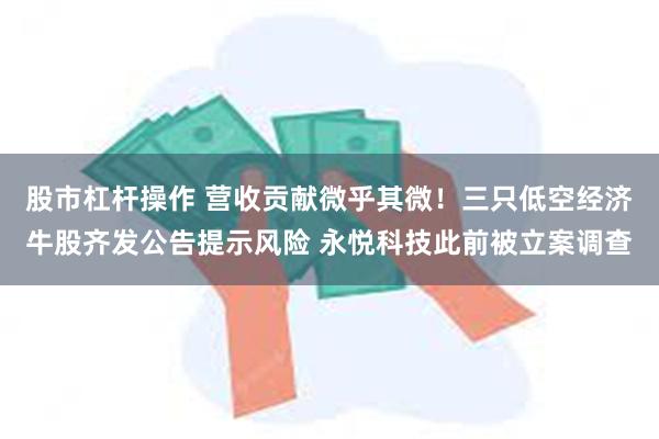 股市杠杆操作 营收贡献微乎其微！三只低空经济牛股齐发公告提示风险 永悦科技此前被立案调查