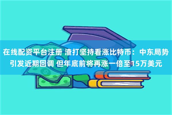 在线配资平台注册 渣打坚持看涨比特币：中东局势引发近期回调 但年底前将再涨一倍至15万美元