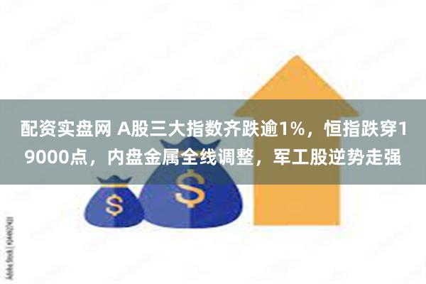 配资实盘网 A股三大指数齐跌逾1%，恒指跌穿19000点，内盘金属全线调整，军工股逆势走强