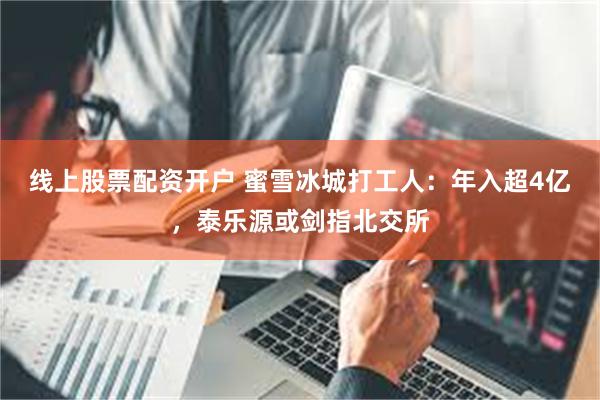 线上股票配资开户 蜜雪冰城打工人：年入超4亿，泰乐源或剑指北交所
