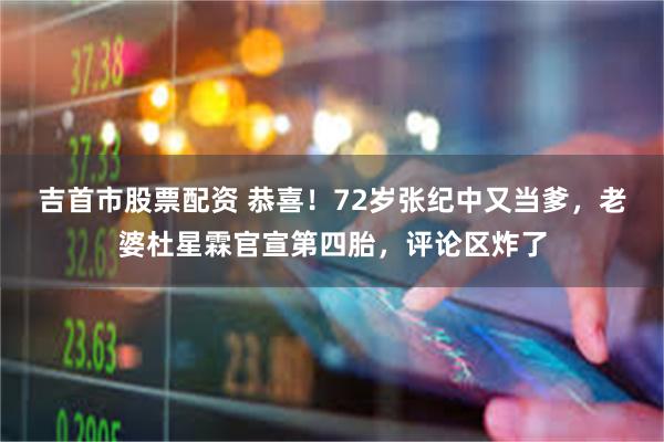 吉首市股票配资 恭喜！72岁张纪中又当爹，老婆杜星霖官宣第四胎，评论区炸了