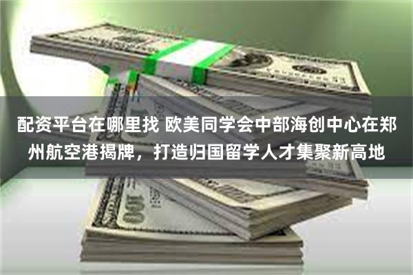 配资平台在哪里找 欧美同学会中部海创中心在郑州航空港揭牌，打造归国留学人才集聚新高地
