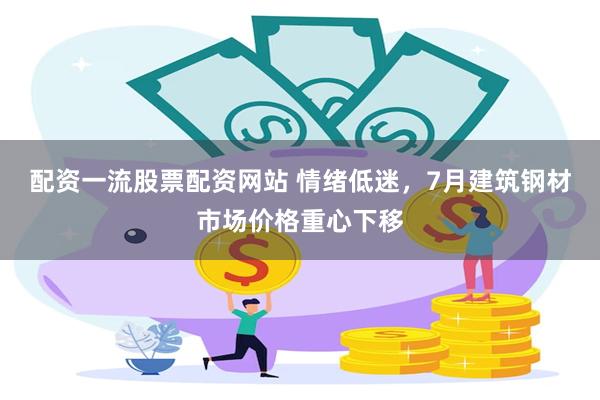 配资一流股票配资网站 情绪低迷，7月建筑钢材市场价格重心下移
