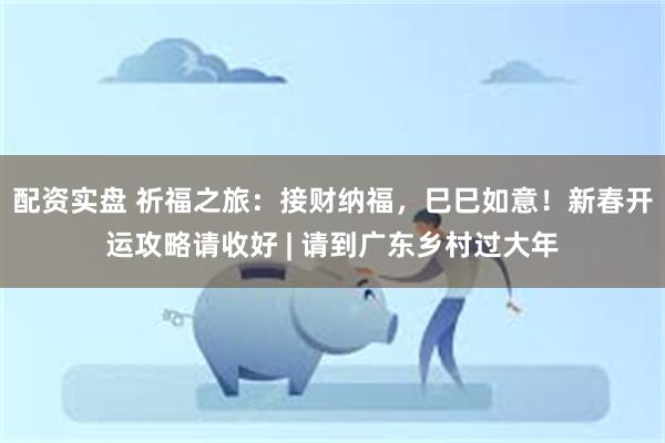 配资实盘 祈福之旅：接财纳福，巳巳如意！新春开运攻略请收好 | 请到广东乡村过大年