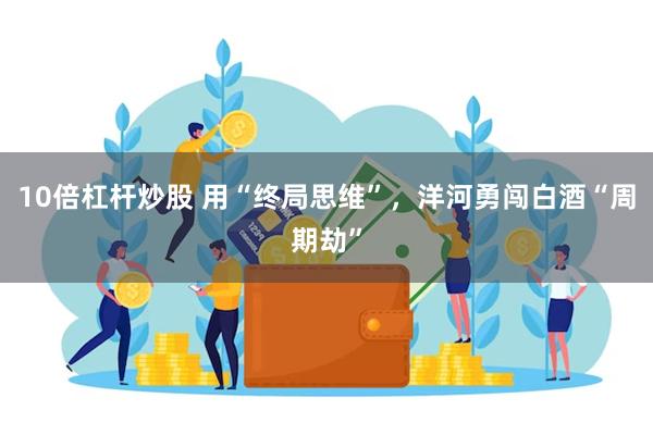 10倍杠杆炒股 用“终局思维”，洋河勇闯白酒“周期劫”