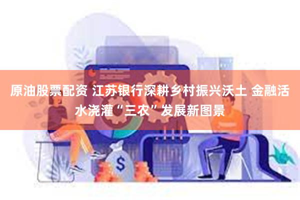 原油股票配资 江苏银行深耕乡村振兴沃土 金融活水浇灌“三农”发展新图景