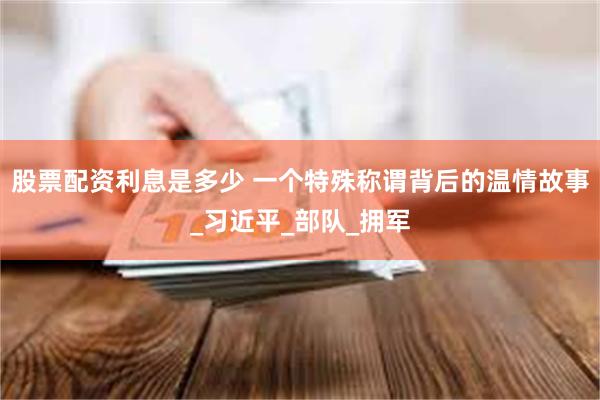 股票配资利息是多少 一个特殊称谓背后的温情故事_习近平_部队_拥军