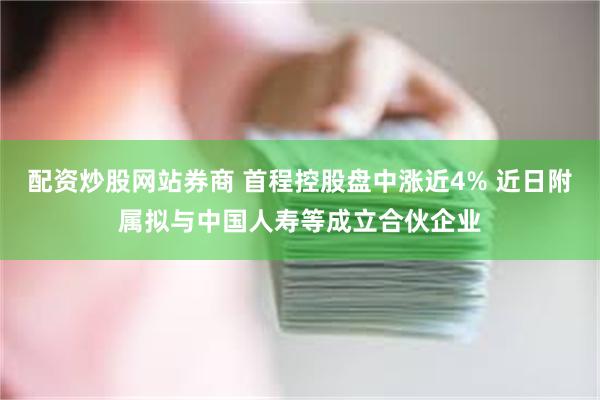 配资炒股网站券商 首程控股盘中涨近4% 近日附属拟与中国人寿等成立合伙企业