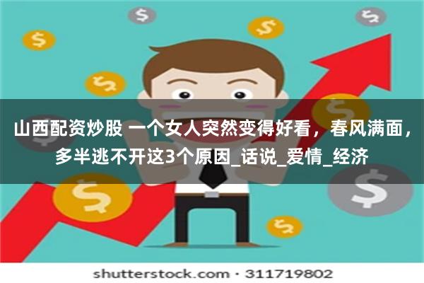 山西配资炒股 一个女人突然变得好看，春风满面，多半逃不开这3个原因_话说_爱情_经济