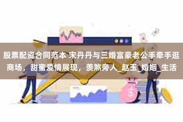 股票配资合同范本 宋丹丹与三婚富豪老公手牵手逛商场，甜蜜爱情展现，羡煞旁人_赵玉_婚姻_生活