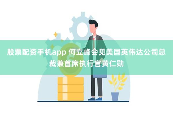 股票配资手机app 何立峰会见美国英伟达公司总裁兼首席执行官黄仁勋