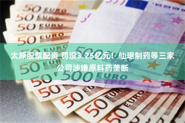 太原股票配资 罚没3.25亿元！仙琚制药等三家公司涉嫌原料药垄断