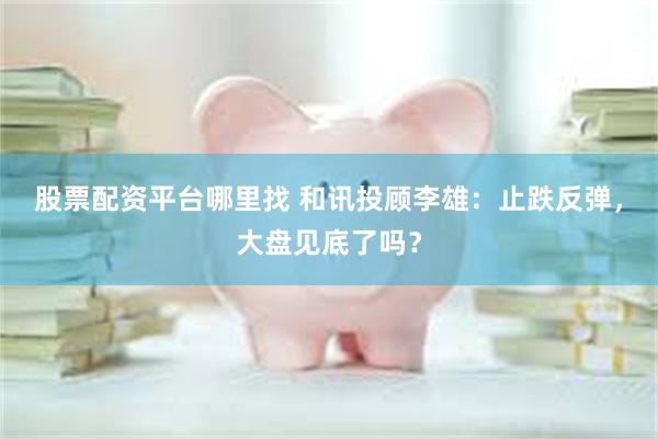 股票配资平台哪里找 和讯投顾李雄：止跌反弹，大盘见底了吗？