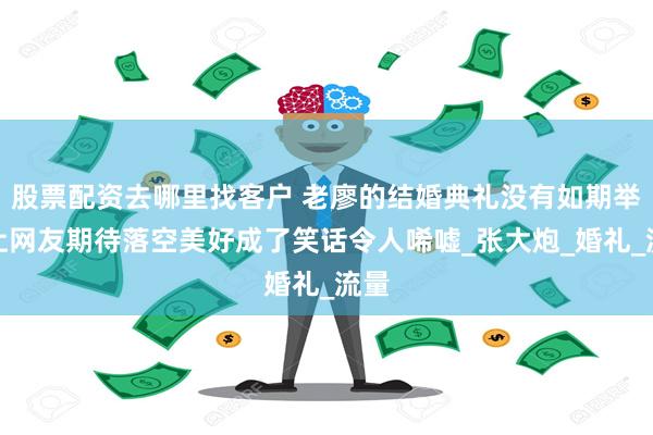 股票配资去哪里找客户 老廖的结婚典礼没有如期举行让网友期待落空美好成了笑话令人唏嘘_张大炮_婚礼_流量