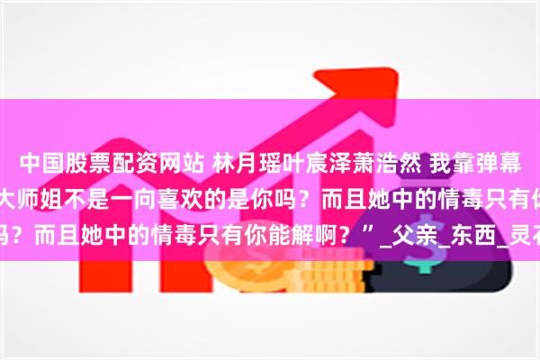 中国股票配资网站 林月瑶叶宸泽萧浩然 我靠弹幕抢女主机缘 “叶师兄，大师姐不是一向喜欢的是你吗？而且她中的情毒只有你能解啊？”_父亲_东西_灵石