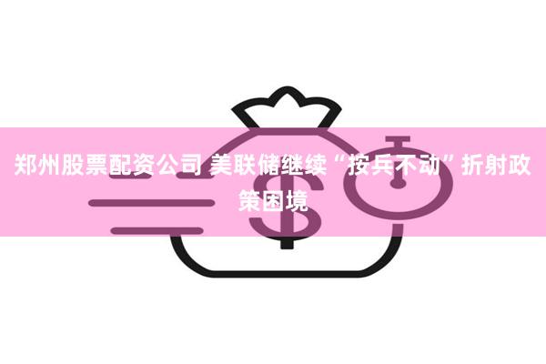 郑州股票配资公司 美联储继续“按兵不动”折射政策困境