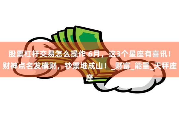 股票杠杆交易怎么操作 6月，这3个星座有喜讯！财神点名发横财，钞票堆成山！_财富_能量_天秤座