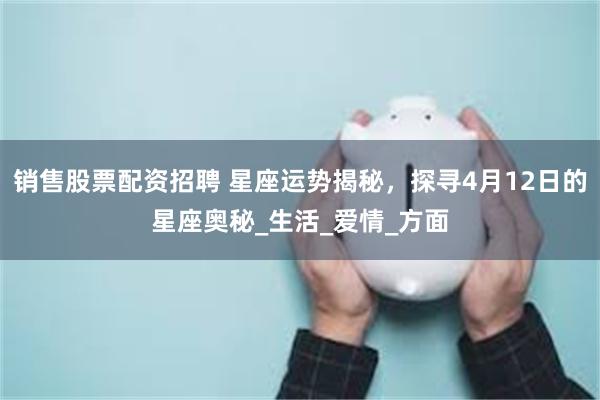销售股票配资招聘 星座运势揭秘，探寻4月12日的星座奥秘_生活_爱情_方面