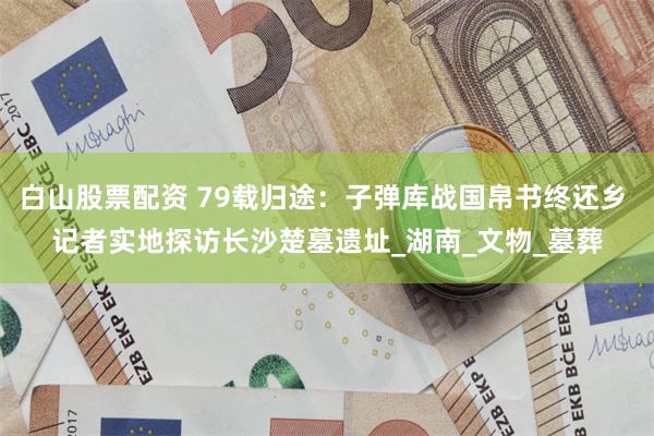 白山股票配资 79载归途：子弹库战国帛书终还乡 记者实地探访长沙楚墓遗址_湖南_文物_墓葬
