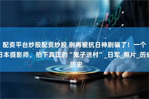 配资平台炒股配资炒股 别再被抗日神剧骗了！一个日本摄影师，拍下真正的“鬼子进村”_日军_照片_历史