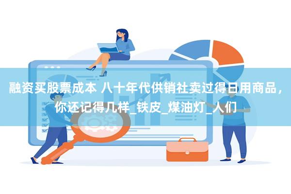 融资买股票成本 八十年代供销社卖过得日用商品，你还记得几样_铁皮_煤油灯_人们