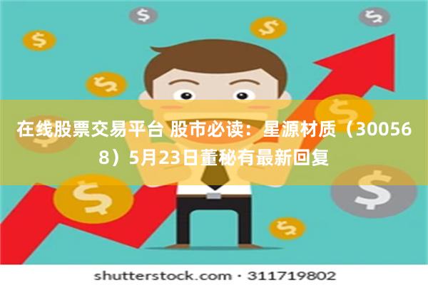 在线股票交易平台 股市必读：星源材质（300568）5月23日董秘有最新回复