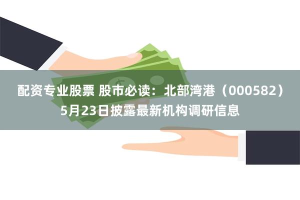 配资专业股票 股市必读：北部湾港（000582）5月23日披露最新机构调研信息
