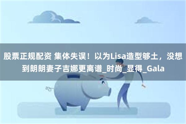 股票正规配资 集体失误！以为Lisa造型够土，没想到朗朗妻子吉娜更离谱_时尚_显得_Gala