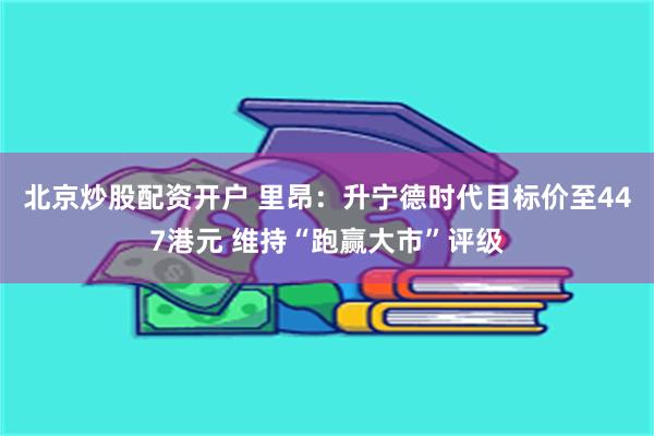 北京炒股配资开户 里昂：升宁德时代目标价至447港元 维持“跑赢大市”评级