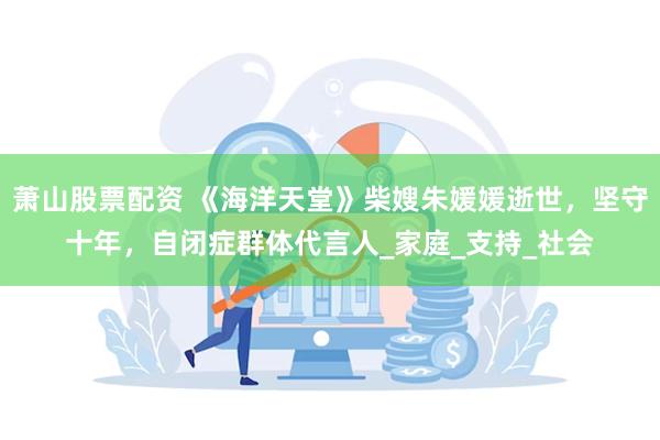 萧山股票配资 《海洋天堂》柴嫂朱媛媛逝世，坚守十年，自闭症群体代言人_家庭_支持_社会