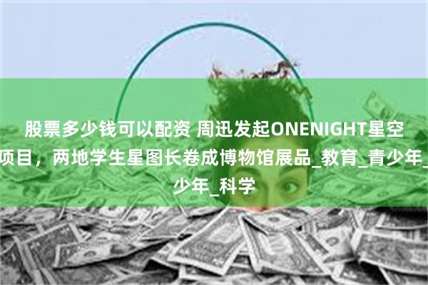 股票多少钱可以配资 周迅发起ONENIGHT星空通信项目，两地学生星图长卷成博物馆展品_教育_青少年_科学