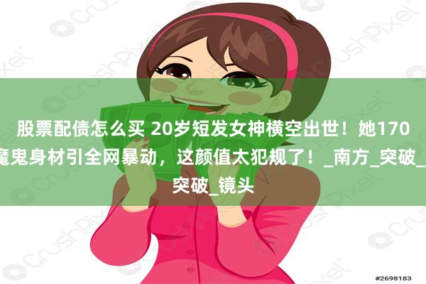 股票配债怎么买 20岁短发女神横空出世！她170cm魔鬼身材引全网暴动，这颜值太犯规了！_南方_突破_镜头