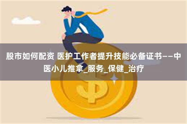股市如何配资 医护工作者提升技能必备证书——中医小儿推拿_服务_保健_治疗