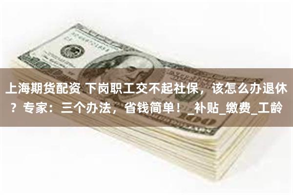 上海期货配资 下岗职工交不起社保，该怎么办退休？专家：三个办法，省钱简单！_补贴_缴费_工龄