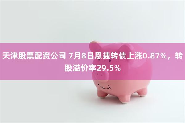 天津股票配资公司 7月8日恩捷转债上涨0.87%，转股溢价率29.5%
