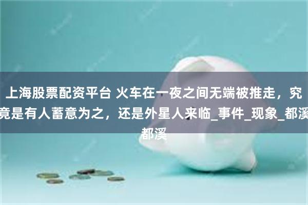 上海股票配资平台 火车在一夜之间无端被推走，究竟是有人蓄意为之，还是外星人来临_事件_现象_都溪