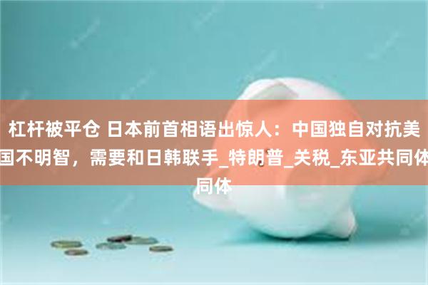 杠杆被平仓 日本前首相语出惊人：中国独自对抗美国不明智，需要和日韩联手_特朗普_关税_东亚共同体