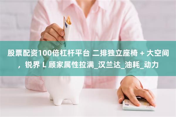 股票配资100倍杠杆平台 二排独立座椅 + 大空间，锐界 L 顾家属性拉满_汉兰达_油耗_动力