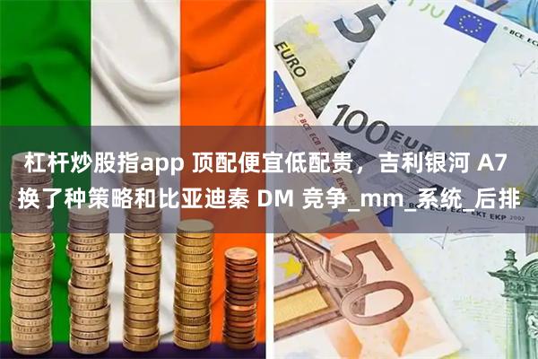 杠杆炒股指app 顶配便宜低配贵，吉利银河 A7 换了种策略和比亚迪秦 DM 竞争_mm_系统_后排