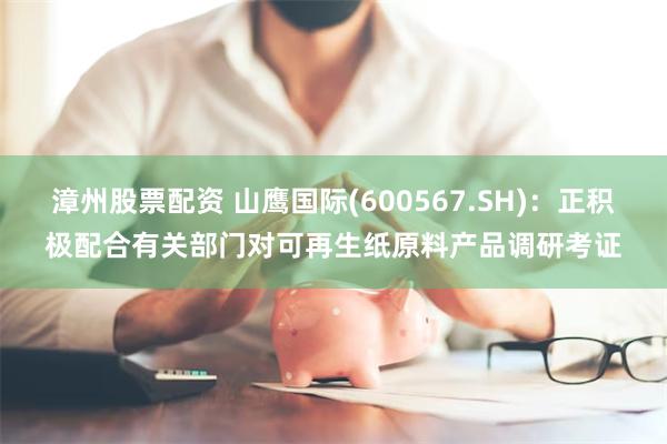 漳州股票配资 山鹰国际(600567.SH)：正积极配合有关部门对可再生纸原料产品调研考证
