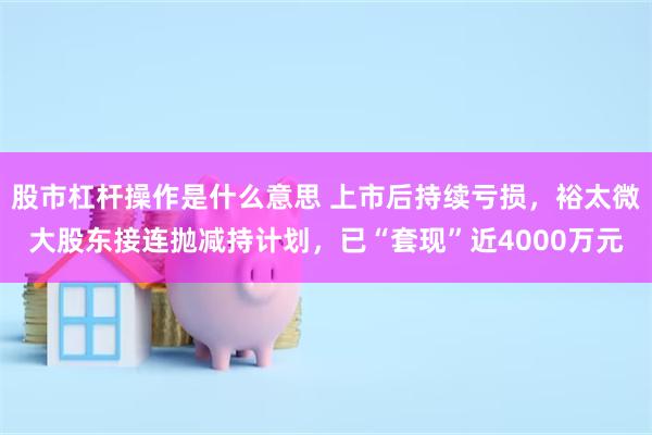 股市杠杆操作是什么意思 上市后持续亏损，裕太微大股东接连抛减持计划，已“套现”近4000万元