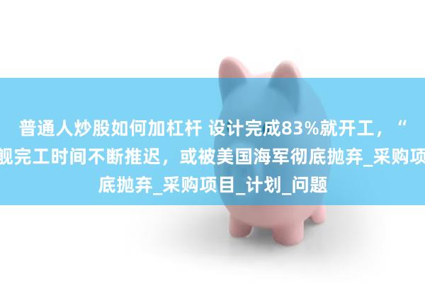 普通人炒股如何加杠杆 设计完成83%就开工，“星座”级护卫舰完工时间不断推迟，或被美国海军彻底抛弃_采购项目_计划_问题