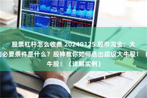 股票杠杆怎么收费 20240125 股市淘金：大牛股生成的必要条件是什么？股神教你如何选出超级大牛股！（详解实例）