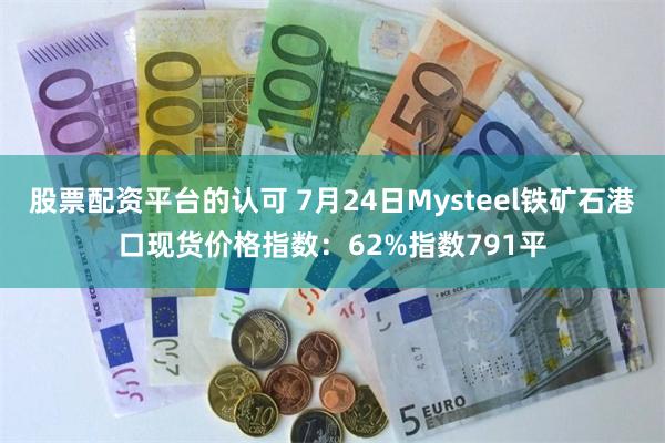 股票配资平台的认可 7月24日Mysteel铁矿石港口现货价格指数：62%指数791平