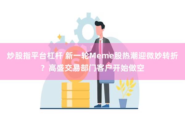 炒股指平台杠杆 新一轮Meme股热潮迎微妙转折？高盛交易部门客户开始做空