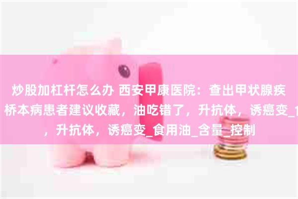 炒股加杠杆怎么办 西安甲康医院：查出甲状腺疾病吃油要忌口吗？桥本病患者建议收藏，油吃错了，升抗体，诱癌变_食用油_含量_控制