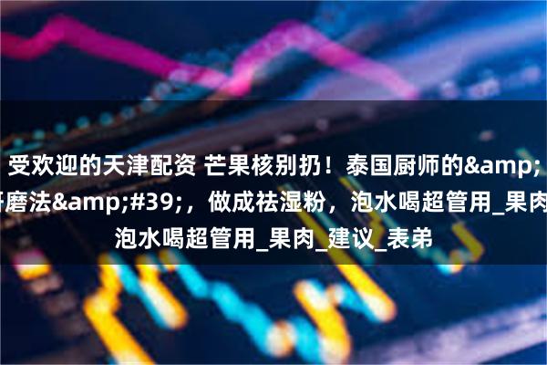 受欢迎的天津配资 芒果核别扔！泰国厨师的&#39;三烤研磨法&#39;，做成祛湿粉，泡水喝超管用_果肉_建议_表弟