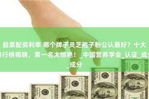 股票配资利率 哪个牌子灵芝孢子粉公认最好？十大排行榜揭晓，第一名太惊艳！_中国营养学会_认证_成分
