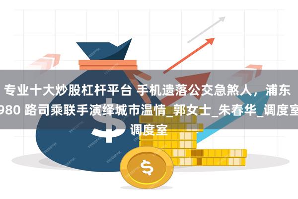 专业十大炒股杠杆平台 手机遗落公交急煞人，浦东 980 路司乘联手演绎城市温情_郭女士_朱春华_调度室
